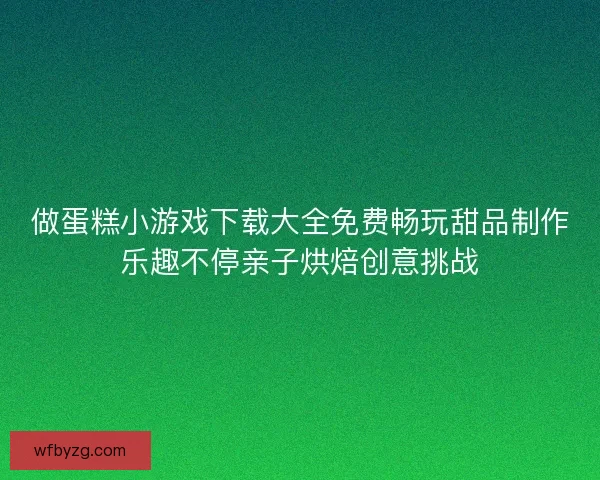 做蛋糕小游戏下载大全免费畅玩甜品制作乐趣不停亲子烘焙创意挑战