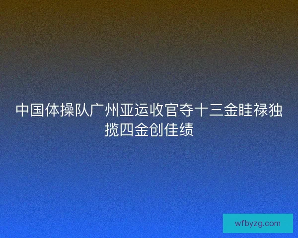 中国体操队广州亚运收官夺十三金眭禄独揽四金创佳绩 中国体操队广州亚运收官夺十三金眭禄独揽四金创佳绩