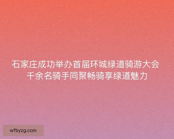 石家庄成功举办首届环城绿道骑游大会 千余名骑手同聚畅骑享绿道魅力
