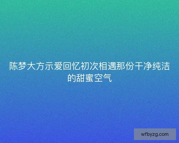 陈梦大方示爱回忆初次相遇那份干净纯洁的甜蜜空气