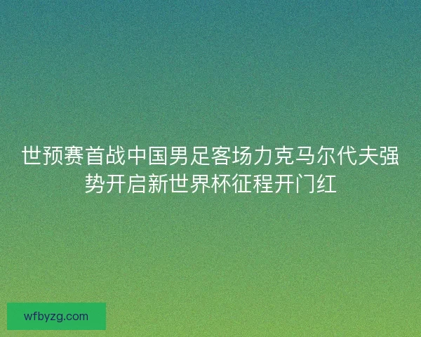 世预赛首战中国男足客场力克马尔代夫强势开启新世界杯征程开门红 世预赛首战中国男足客场力克马尔代夫强势开启新世界杯征程开门红
