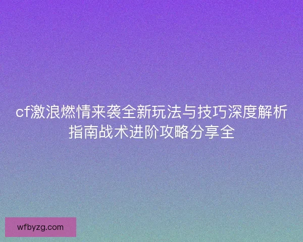 cf激浪燃情来袭全新玩法与技巧深度解析指南战术进阶攻略分享全 cf激浪燃情来袭全新玩法与技巧深度解析指南战术进阶攻略分享全