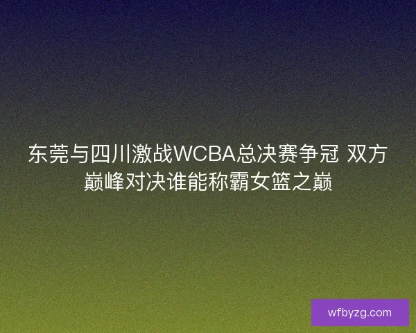 东莞与四川激战WCBA总决赛争冠 双方巅峰对决谁能称霸女篮之巅