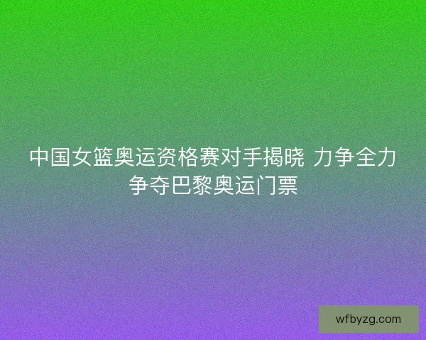 中国女篮奥运资格赛对手揭晓 力争全力争夺巴黎奥运门票
