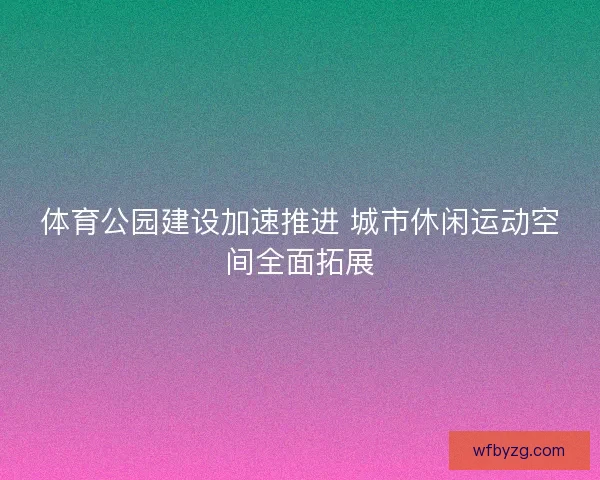 体育公园建设加速推进 城市休闲运动空间全面拓展