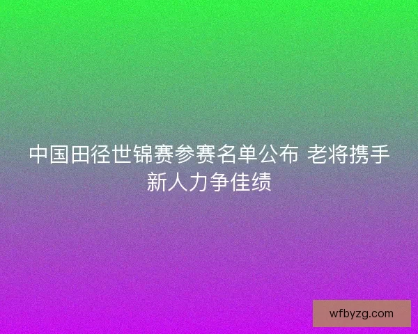 中国田径世锦赛参赛名单公布 老将携手新人力争佳绩