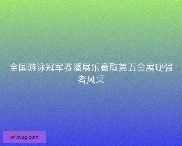 全国游泳冠军赛潘展乐豪取第五金展现强者风采