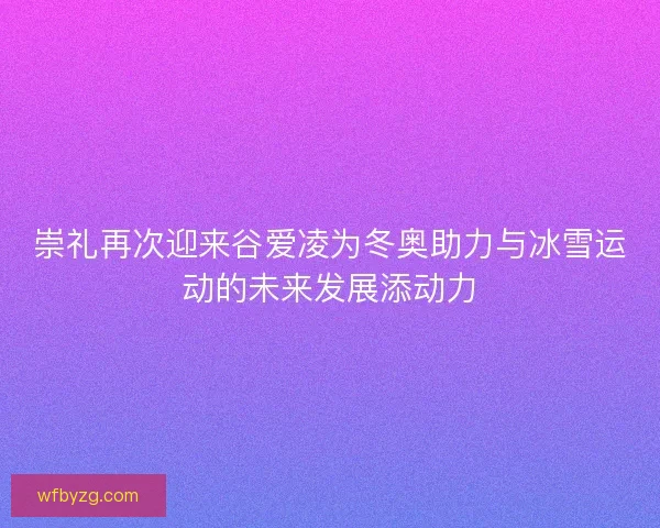 崇礼再次迎来谷爱凌为冬奥助力与冰雪运动的未来发展添动力